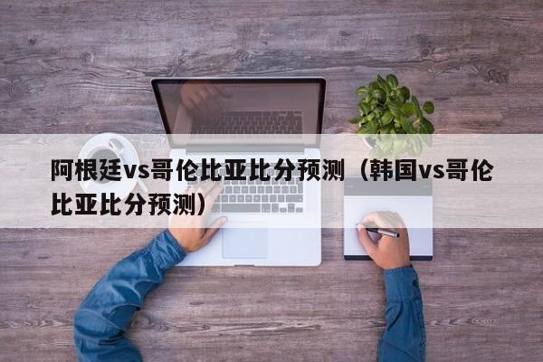 阿根廷vs哥伦比亚比分预测（韩国vs哥伦比亚比分预测）