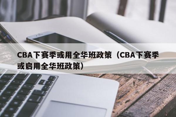 CBA下赛季或用全华班政策（CBA下赛季或启用全华班政策）