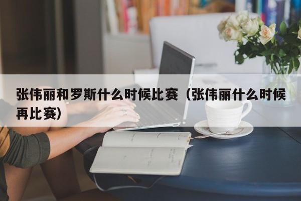 张伟丽和罗斯什么时候比赛（张伟丽什么时候再比赛）