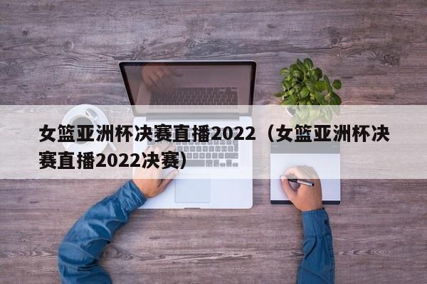 女篮亚洲杯决赛直播2022（女篮亚洲杯决赛直播2022决赛）