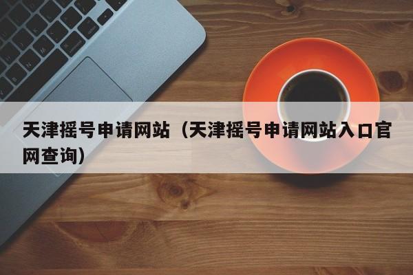 天津摇号申请网站（天津摇号申请网站入口官网查询）