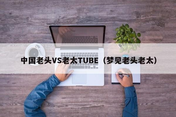 中国老头VS老太TUBE（梦见老头老太）