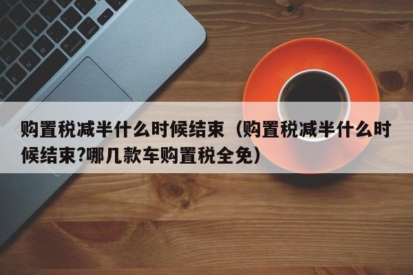 购置税减半什么时候结束（购置税减半什么时候结束?哪几款车购置税全免）