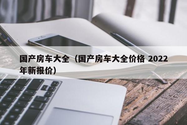 国产房车大全（国产房车大全价格 2022年新报价）