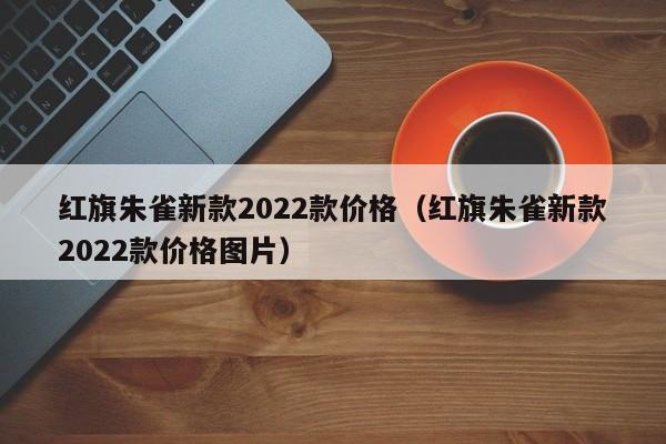 红旗朱雀新款2022款价格（红旗朱雀新款2022款价格图片）