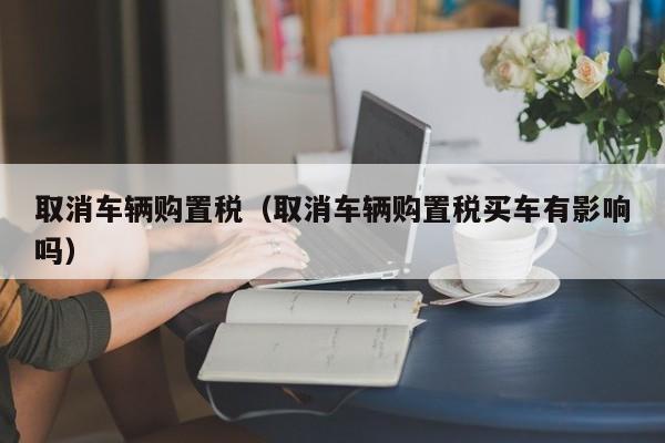 取消车辆购置税（取消车辆购置税买车有影响吗）