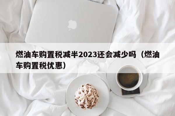 燃油车购置税减半2023还会减少吗（燃油车购置税优惠）