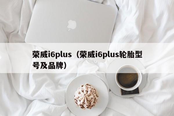 荣威i6plus（荣威i6plus轮胎型号及品牌）