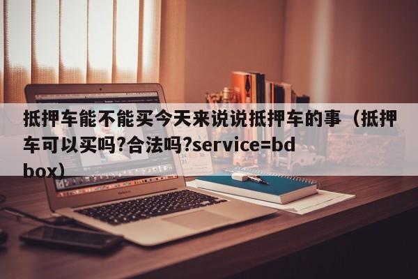 抵押车能不能买今天来说说抵押车的事（抵押车可以买吗?合法吗?service=bdbox）