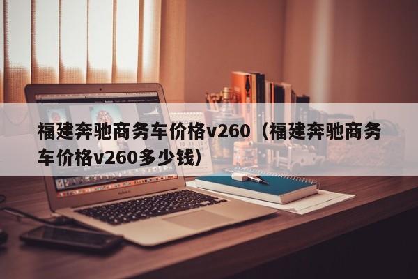 福建奔驰商务车价格v260（福建奔驰商务车价格v260多少钱）