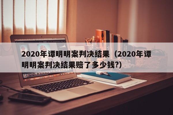 2020年谭明明案判决结果（2020年谭明明案判决结果赔了多少钱?）