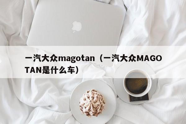 一汽大众magotan（一汽大众MAGOTAN是什么车）