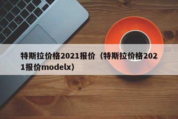 特斯拉价格2021报价（特斯拉价格2021报价modelx）