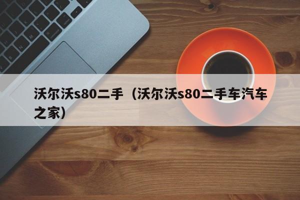 沃尔沃s80二手（沃尔沃s80二手车汽车之家）