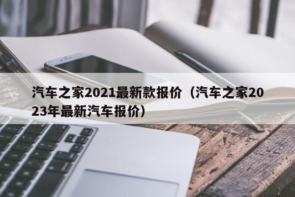 汽车之家2021最新款报价（汽车之家2023年最新汽车报价）