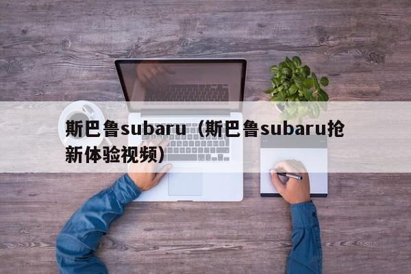 斯巴鲁subaru（斯巴鲁subaru抢新体验视频）