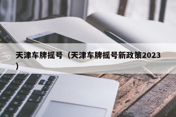 天津车牌摇号（天津车牌摇号新政策2023）