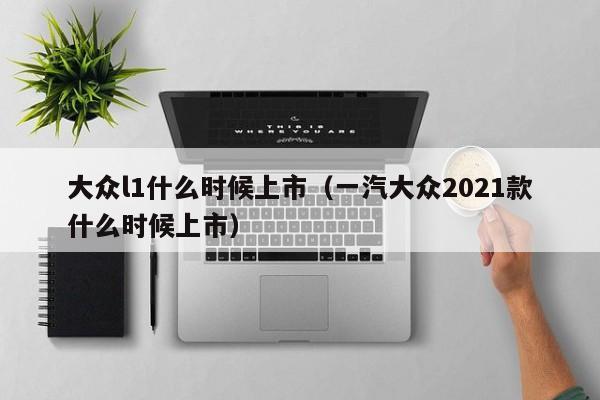 大众l1什么时候上市（一汽大众2021款什么时候上市）