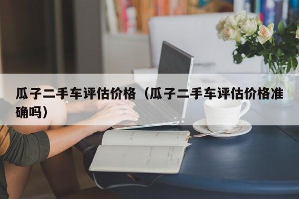 瓜子二手车评估价格（瓜子二手车评估价格准确吗）