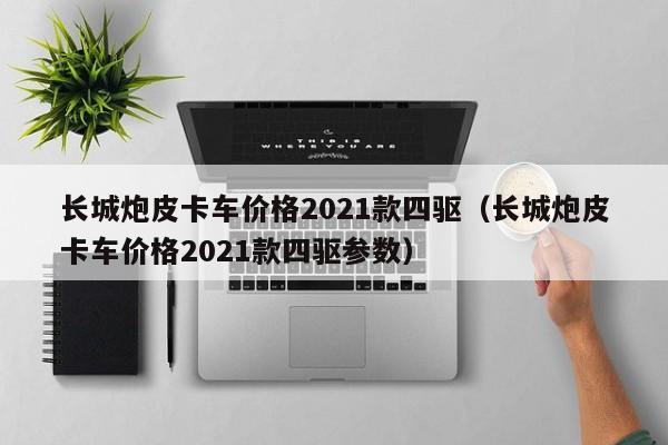 长城炮皮卡车价格2021款四驱（长城炮皮卡车价格2021款四驱参数）