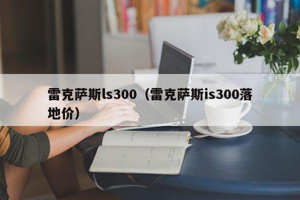 雷克萨斯ls300（雷克萨斯is300落地价）