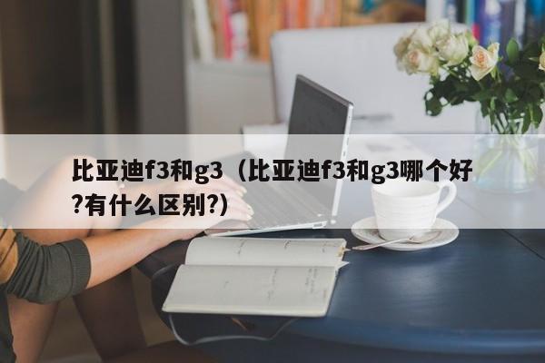 比亚迪f3和g3（比亚迪f3和g3哪个好?有什么区别?）