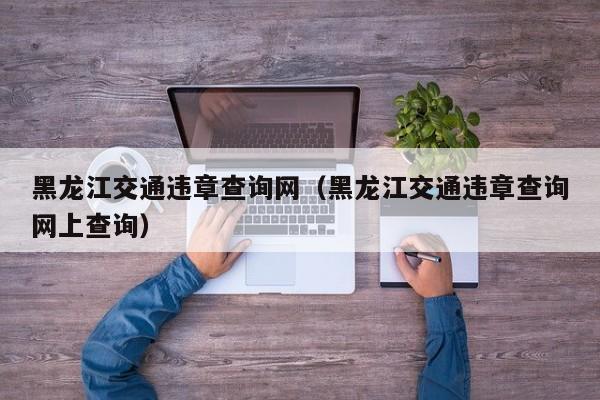 黑龙江交通违章查询网（黑龙江交通违章查询网上查询）