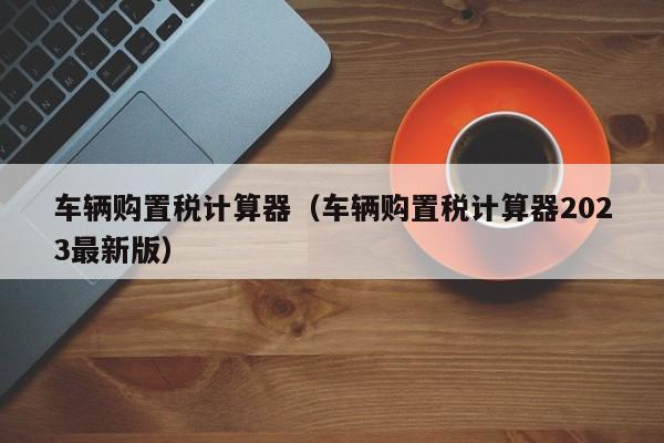 车辆购置税计算器（车辆购置税计算器2023最新版）