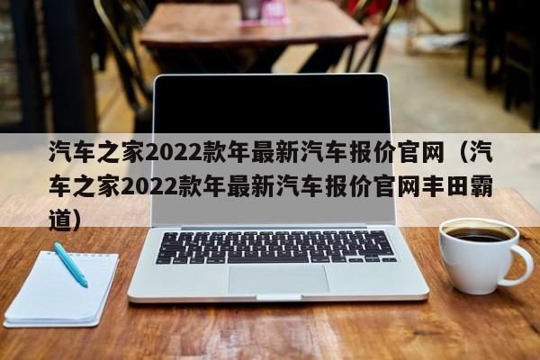 汽车之家2022款年最新汽车报价官网（汽车之家2022款年最新汽车报价官网丰田霸道）