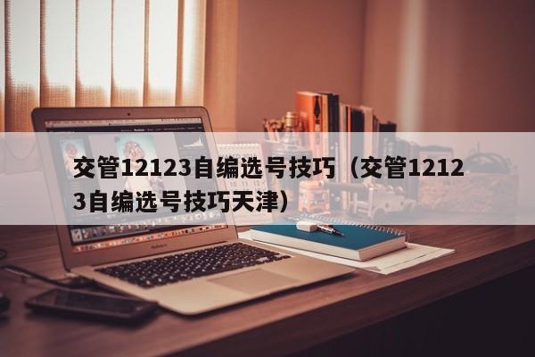 交管12123自编选号技巧（交管12123自编选号技巧天津）