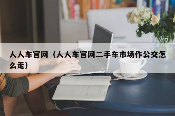 人人车官网（人人车官网二手车市场作公交怎么走）