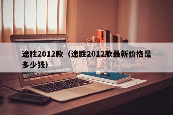 途胜2012款（途胜2012款最新价格是多少钱）